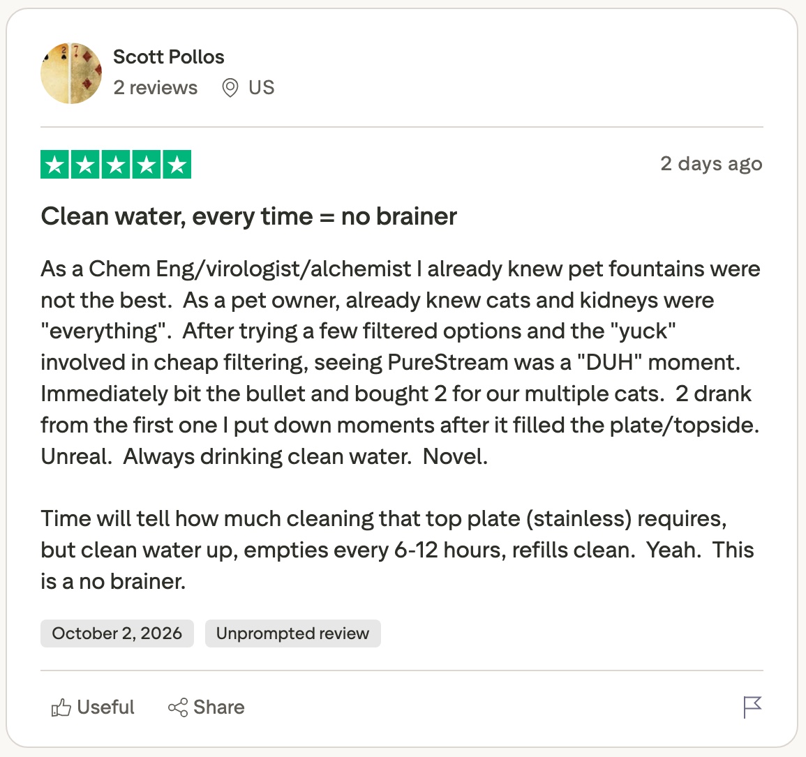 Scott Pollos' five-star Trustpilot review, unprompted, October 2, 2026: clean water, every time = no brainer. After trying filtered options and the yuck involved in cheap filtering, seeing PureStream was a DUH moment. Clean water up, empties every 6-12 hours, refills clean.